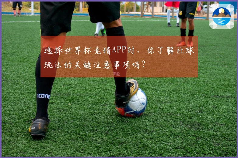 选择世界杯竞猜APP时，你了解让球玩法的关键注意事项吗？