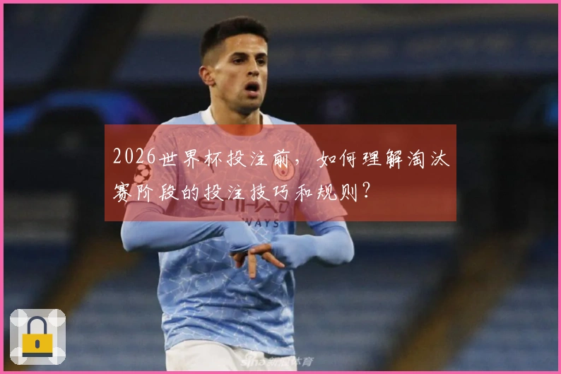 2026世界杯投注前，如何理解淘汰赛阶段的投注技巧和规则？