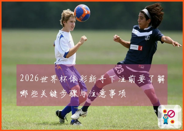 2026世界杯体彩新手下注前要了解哪些关键步骤与注意事项