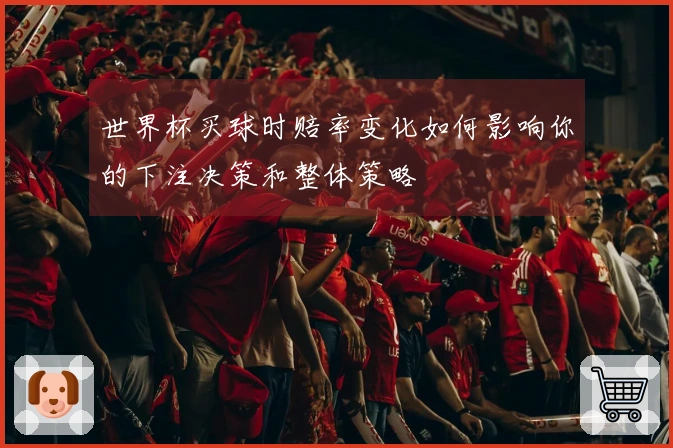 世界杯买球时赔率变化如何影响你的下注决策和整体策略