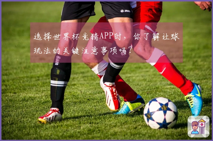 选择世界杯竞猜APP时，你了解让球玩法的关键注意事项吗？